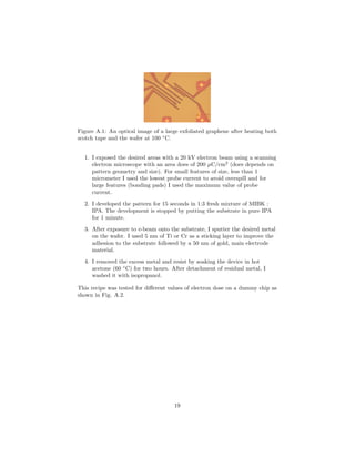 Figure A.1: An optical image of a large exfoliated graphene after heating both
scotch tape and the wafer at 100 ◦
C.
1. I exposed the desired areas with a 20 kV electron beam using a scanning
electron microscope with an area does of 200 µC/cm2
(does depends on
pattern geometry and size). For small features of size, less than 1
micrometer I used the lowest probe current to avoid overspill and for
large features (bonding pads) I used the maximum value of probe
current.
2. I developed the pattern for 15 seconds in 1:3 fresh mixture of MIBK :
IPA. The development is stopped by putting the substrate in pure IPA
for 1 minute.
3. After exposure to e-beam onto the substrate, I sputter the desired metal
on the wafer. I used 5 nm of Ti or Cr as a sticking layer to improve the
adhesion to the substrate followed by a 50 nm of gold, main electrode
material.
4. I removed the excess metal and resist by soaking the device in hot
acetone (60 ◦
C) for two hours. After detachment of residual metal, I
washed it with isopropanol.
This recipe was tested for diﬀerent values of electron dose on a dummy chip as
shown in Fig. A.2.
19
 