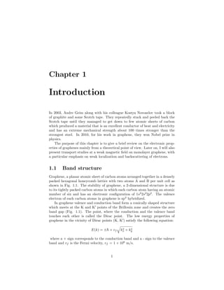 Chapter 1
Introduction
In 2003, Andre Geim along with his colleague Kostya Novoselov took a block
of graphite and some Scotch tape. They repeatedly stuck and peeled back the
Scotch tape until they managed to get down to few atomic sheets of carbon
which produced a material that is an excellent conductor of heat and electricity
and has an extreme mechanical strength about 100 times stronger than the
strongest steel. In 2010, for his work in graphene, they won Nobel prize in
physics.
The purpose of this chapter is to give a brief review on the electronic prop-
erties of graphenes mainly from a theoretical point of view. Later on, I will also
present transport studies at a weak magnetic ﬁeld on monolayer graphene, with
a particular emphasis on weak localization and backscattering of electrons.
1.1 Band structure
Graphene, a planar atomic sheet of carbon atoms arranged together in a densely
packed hexagonal honeycomb lattice with two atoms A and B per unit cell as
shown in Fig. 1.1. The stability of graphene, a 2-dimensional structure is due
to its tightly packed carbon atoms in which each carbon atom having an atomic
number of six and has an electronic conﬁguration of 1s2
2s2
2p2
. The valence
electron of each carbon atoms in graphene is sp2
hybridized.
In graphene valence and conduction band form a conically shaped structure
which meets at the K and K points of the Brillouin zone and creates the zero
band gap (Fig. 1.1). The point, where the conduction and the valence band
touches each other is called the Dirac point. The low energy properties of
graphene in the vicinity of Dirac points (K, K ) satisfy the following equation:
E(k) = ±¯h × vf k2
x + k2
y
where a + sign corresponds to the conduction band and a - sign to the valence
band and vf is the Fermi velocity, vf = 1 × 106
m/s.
1
 