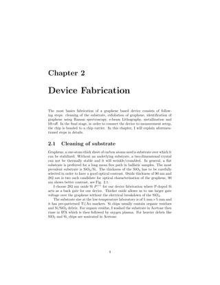 Chapter 2
Device Fabrication
The most basics fabrication of a graphene based device consists of follow-
ing steps: cleaning of the substrate, exfoliation of graphene, identiﬁcation of
graphene using Raman spectroscopy, e-beam Lithography, metallization and
lift-oﬀ. In the ﬁnal stage, in order to connect the device to measurement setup,
the chip is bonded to a chip carrier. In this chapter, I will explain aforemen-
tioned steps in details.
2.1 Cleaning of substrate
Graphene, a one-atom-thick sheet of carbon atoms need a substrate over which it
can be stabilized. Without an underlying substrate, a two-dimensional crystal
can not be thermally stable and it will wrinkle/crumbled. In general, a ﬂat
substrate is preferred for a long mean free path in ballistic samples. The most
prevalent substrate is SiO2/Si. The thickness of the SiO2 has to be carefully
selected in order to have a good optical contrast. Oxide thickness of 90 nm and
282 nm is two such candidate for optical characterization of the graphene, 90
nm shows better contrast, see Fig. 2.1.
I choose 282 nm oxide Si P++
for our device fabrication where P-doped Si
acts as a back gate for our device. Thicker oxide allows us to use larger gate
voltage over the graphene without the electrical breakdown of the SiO2.
The substrate size at the low-temperature laboratory is of 5 mm×5 mm and
it has pre-patterned Ti/Au markers. Si chips usually contain organic residues
and Si/SiO2 debris. For organic residue, I washed the substrate in Acetone then
rinse in IPA which is then followed by oxygen plasma. For heavier debris like
SiO2 and Si, chips are sonicated in Acetone.
4
 