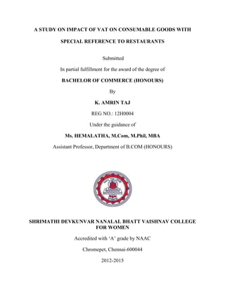 A STUDY ON IMPACT OF VAT ON CONSUMABLE GOODS WITH
SPECIAL REFERENCE TO RESTAURANTS
Submitted
In partial fulfillment for the award of the degree of
BACHELOR OF COMMERCE (HONOURS)
By
K. AMRIN TAJ
REG NO.: 12H0004
Under the guidance of
Ms. HEMALATHA, M.Com, M.Phil, MBA
Assistant Professor, Department of B.COM (HONOURS)
SHRIMATHI DEVKUNVAR NANALAL BHATT VAISHNAV COLLEGE
FOR WOMEN
Accredited with „A‟ grade by NAAC
Chromepet, Chennai-600044
2012-2015
 