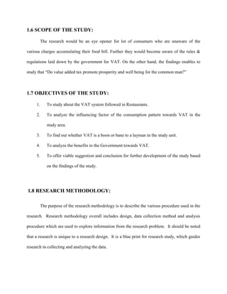 1.6 SCOPE OF THE STUDY:
The research would be an eye opener for lot of consumers who are unaware of the
various charges accumulating their food bill. Further they would become aware of the rules &
regulations laid down by the government for VAT. On the other hand, the findings enables to
study that “Do value added tax promote prosperity and well being for the common man?”
1.7 OBJECTIVES OF THE STUDY:
1. To study about the VAT system followed in Restaurants.
2. To analyze the influencing factor of the consumption pattern towards VAT in the
study area.
3. To find out whether VAT is a boon or bane to a layman in the study unit.
4. To analyze the benefits to the Government towards VAT.
5. To offer viable suggestion and conclusion for further development of the study based
on the findings of the study.
1.8 RESEARCH METHODOLOGY:
The purpose of the research methodology is to describe the various procedure used in the
research. Research methodology overall includes design, data collection method and analysis
procedure which are used to explore information from the research problem. It should be noted
that a research is unique to a research design. It is a blue print for research study, which guides
research in collecting and analyzing the data.
 