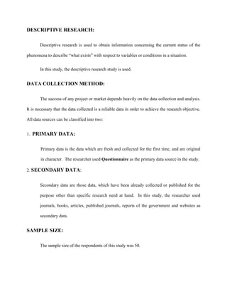 DESCRIPTIVE RESEARCH:
Descriptive research is used to obtain information concerning the current status of the
phenomena to describe “what exists” with respect to variables or conditions in a situation.
In this study, the descriptive research study is used.
DATA COLLECTION METHOD:
The success of any project or market depends heavily on the data collection and analysis.
It is necessary that the data collected is a reliable data in order to achieve the research objective.
All data sources can be classified into two:
1. PRIMARY DATA:
Primary data is the data which are fresh and collected for the first time, and are original
in character. The researcher used Questionnaire as the primary data source in the study.
2. SECONDARY DATA:
Secondary data are those data, which have been already collected or published for the
purpose other than specific research need at hand. In this study, the researcher used
journals, books, articles, published journals, reports of the government and websites as
secondary data.
SAMPLE SIZE:
The sample size of the respondents of this study was 50.
 
