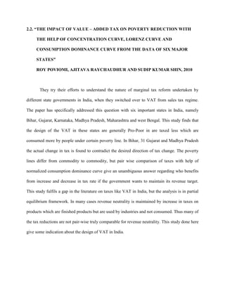 2.2. “THE IMPACT OF VALUE – ADDED TAX ON POVERTY REDUCTION WITH
THE HELP OF CONCENTRATION CURVE, LORENZ CURVE AND
CONSUMPTION DOMINANCE CURVE FROM THE DATA OF SIX MAJOR
STATES”
ROY POVIOMI, AJITAVA RAYCHAUDHUR AND SUDIP KUMAR SHIN, 2010
They try their efforts to understand the nature of marginal tax reform undertaken by
different state governments in India, when they switched over to VAT from sales tax regime.
The paper has specifically addressed this question with six important states in India, namely
Bihar, Gujarat, Karnataka, Madhya Pradesh, Maharashtra and west Bengal. This study finds that
the design of the VAT in these states are generally Pro-Poor in are taxed less which are
consumed more by people under certain poverty line. In Bihar, 31 Gujarat and Madhya Pradesh
the actual change in tax is found to contradict the desired direction of tax change. The poverty
lines differ from commodity to commodity, but pair wise comparison of taxes with help of
normalized consumption dominance curve give an unambiguous answer regarding who benefits
from increase and decrease in tax rate if the government wants to maintain its revenue target.
This study fulfils a gap in the literature on taxes like VAT in India, but the analysis is in partial
equilibrium framework. In many cases revenue neutrality is maintained by increase in taxes on
products which are finished products but are used by industries and not consumed. Thus many of
the tax reductions are not pair-wise truly comparable for revenue neutrality. This study done here
give some indication about the design of VAT in India.
 
