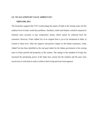 2.5. “EVALUATION OF VALUE ADDED TAX”,
TRIPATHI, 2011
The researcher suggests that VAT would change the nature of trade in the coming years, but the
medium level of trade would face problems. Similarly, small retail dealers would be required to
maintain more accounts or pay composition money which cannot be collected from the
customers. However, Value Added Tax in its original form is yet to be introduced in India, at
Central or State level. After the negative and positive impact on the Indian consumers, Value
Added Tax has been identified as the real goal maker by the Indian government in the coming
years to foster growth and prosperity in the country. The change in the standard of livings has
increased the purchasing power of the high class society but the medium and the poor class
society has to work hard in order to achieve their living and meet extravagances.
 