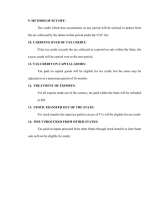 9. METHOD OF SET-OFF:
The credit which thus accumulates in any period will be utilized to deduct from
the tax collected by the dealer in that period under the VAT Act.
10. CARRYING OVER OF TAX CREDIT:
If the tax credit exceeds the tax collected in a period on sale within the State, the
excess credit will be carried over to the next period.
11. TAX CREDIT ON CAPITAL GOODS:
Tax paid on capital goods will be eligible for tax credit, but the same may be
adjusted over a maximum period of 36 months.
12. TREATMENT OF EXPORTS:
For all exports made out of the country, tax paid within the State will be refunded
in full.
13. STOCK TRANSFER OUT OF THE STATE:
For stock transfer the input tax paid in excess of 4 % will be eligible for tax credit.
14. INPUT PROCURED FROM OTHER STATES:
Tax paid on inputs procured from other States through stock transfer or inter-State
sale will not be eligible for credit.
 