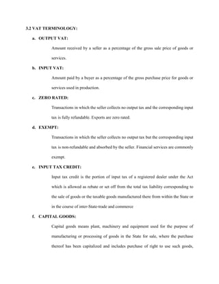3.2 VAT TERMINOLOGY:
a. OUTPUT VAT:
Amount received by a seller as a percentage of the gross sale price of goods or
services.
b. INPUT VAT:
Amount paid by a buyer as a percentage of the gross purchase price for goods or
services used in production.
c. ZERO RATED:
Transactions in which the seller collects no output tax and the corresponding input
tax is fully refundable. Exports are zero rated.
d. EXEMPT:
Transactions in which the seller collects no output tax but the corresponding input
tax is non-refundable and absorbed by the seller. Financial services are commonly
exempt.
e. INPUT TAX CREDIT:
Input tax credit is the portion of input tax of a registered dealer under the Act
which is allowed as rebate or set off from the total tax liability corresponding to
the sale of goods or the taxable goods manufactured there from within the State or
in the course of inter-State-trade and commerce
f. CAPITAL GOODS:
Capital goods means plant, machinery and equipment used for the purpose of
manufacturing or processing of goods in the State for sale, where the purchase
thereof has been capitalized and includes purchase of right to use such goods,
 