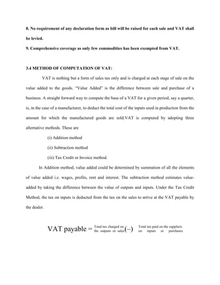 8. No requirement of any declaration form as bill will be raised for each sale and VAT shall
be levied.
9. Comprehensive coverage as only few commodities has been exempted from VAT.
3.4 METHOD OF COMPUTATION OF VAT:
VAT is nothing but a form of sales tax only and is charged at each stage of sale on the
value added to the goods. “Value Added” is the difference between sale and purchase of a
business. A straight forward way to compute the base of a VAT for a given period, say a quarter,
is, in the case of a manufacturer, to deduct the total cost of the inputs used in production from the
amount for which the manufactured goods are sold.VAT is computed by adopting three
alternative methods. These are
(i) Addition method
(ii) Subtraction method
(iii) Tax Credit or Invoice method.
In Addition method, value added could be determined by summation of all the elements
of value added i.e. wages, profits, rent and interest. The subtraction method estimates value-
added by taking the difference between the value of outputs and inputs. Under the Tax Credit
Method, the tax on inputs is deducted from the tax on the sales to arrive at the VAT payable by
the dealer.
VAT payable = Total tax charged on
the outputs or sales(–) Total tax paid on the suppliers
on inputs or purchases
 