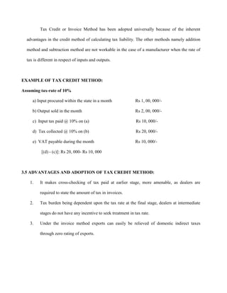 Tax Credit or Invoice Method has been adopted universally because of the inherent
advantages in the credit method of calculating tax liability. The other methods namely addition
method and subtraction method are not workable in the case of a manufacturer when the rate of
tax is different in respect of inputs and outputs.
EXAMPLE OF TAX CREDIT METHOD:
Assuming tax-rate of 10%
a) Input procured within the state in a month Rs 1, 00, 000/-
b) Output sold in the month Rs 2, 00, 000/-
c) Input tax paid @ 10% on (a) Rs 10, 000/-
d) Tax collected @ 10% on (b) Rs 20, 000/-
e) VAT payable during the month Rs 10, 000/-
[(d) - (c)]: Rs 20, 000- Rs 10, 000
3.5 ADVANTAGES AND ADOPTION OF TAX CREDIT METHOD:
1. It makes cross-checking of tax paid at earlier stage, more amenable, as dealers are
required to state the amount of tax in invoices.
2. Tax burden being dependent upon the tax rate at the final stage, dealers at intermediate
stages do not have any incentive to seek treatment in tax rate.
3. Under the invoice method exports can easily be relieved of domestic indirect taxes
through zero rating of exports.
 
