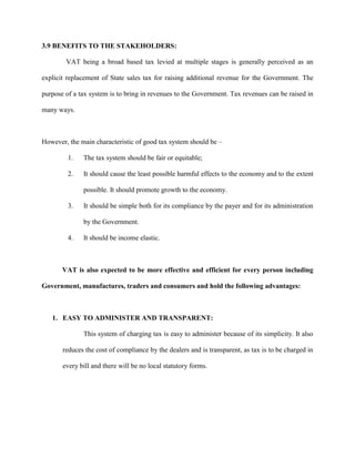 3.9 BENEFITS TO THE STAKEHOLDERS:
VAT being a broad based tax levied at multiple stages is generally perceived as an
explicit replacement of State sales tax for raising additional revenue for the Government. The
purpose of a tax system is to bring in revenues to the Government. Tax revenues can be raised in
many ways.
However, the main characteristic of good tax system should be –
1. The tax system should be fair or equitable;
2. It should cause the least possible harmful effects to the economy and to the extent
possible. It should promote growth to the economy.
3. It should be simple both for its compliance by the payer and for its administration
by the Government.
4. It should be income elastic.
VAT is also expected to be more effective and efficient for every person including
Government, manufactures, traders and consumers and hold the following advantages:
1. EASY TO ADMINISTER AND TRANSPARENT:
This system of charging tax is easy to administer because of its simplicity. It also
reduces the cost of compliance by the dealers and is transparent, as tax is to be charged in
every bill and there will be no local statutory forms.
 