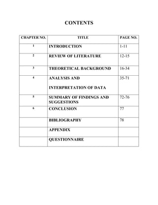 CONTENTS
CHAPTER NO. TITLE PAGE NO.
1 INTRODUCTION 1-11
2 REVIEW OF LITERATURE 12-15
3 THEORETICAL BACKGROUND 16-34
4 ANALYSIS AND
INTERPRETATION OF DATA
35-71
5 SUMMARY OF FINDINGS AND
SUGGESTIONS
72-76
6 CONCLUSION 77
BIBLIOGRAPHY 78
APPENDIX
QUESTIONNAIRE
 