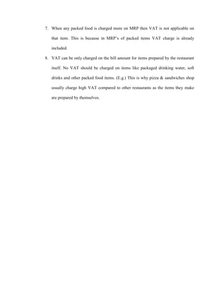 7. When any packed food is charged more on MRP then VAT is not applicable on
that item. This is because in MRP‟s of packed items VAT charge is already
included.
8. VAT can be only charged on the bill amount for items prepared by the restaurant
itself. No VAT should be charged on items like packaged drinking water, soft
drinks and other packed food items. (E.g.) This is why pizza & sandwiches shop
usually charge high VAT compared to other restaurants as the items they make
are prepared by themselves.
 