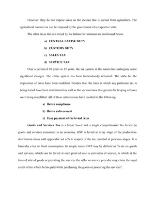 However, they do not impose taxes on the income that is earned from agriculture. The
agricultural income tax can be imposed by the government of a respective state.
The other taxes that are levied by the Indian Government are mentioned below:
a) CENTRAL EXCISE DUTY
b) CUSTOMS DUTY
c) SALES TAX
d) SERVICE TAX
Over a period of 10 years to 15 years, the tax system in the nation has undergone some
significant changes. The entire system has been tremendously reformed. The slabs for the
imposition of taxes have been modified. Besides that, the rates at which any particular tax is
being levied have been restructured as well as the various laws that govern the levying of taxes
were being simplified. All of these reformations have resulted in the following:
a) Better compliance
b) Better enforcement
c) Easy payment of the levied taxes
Goods and Services Tax is a broad based and a single comprehensive tax levied on
goods and services consumed in an economy. GST is levied at every stage of the production-
distribution chain with applicable set offs in respect of the tax remitted at previous stages. It is
basically a tax on final consumption. In simple terms, GST may be defined as “a tax on goods
and services, which can be levied at each point of sale or provision of service, in which at the
time of sale of goods or providing the services the seller or service provider may claim the input
credit of tax which he has paid while purchasing the goods or procuring the services”.
 