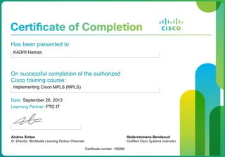 Has been presented to
KADRI Hamza
On successful completion of the authorized
Cisco training course:
Implementing Cisco MPLS (MPLS)
Date: September 26, 2013
Learning Partner: PTC IT
Andres Sintes
Sr. Director, Worldwide Learning Partner Channels
Certificate number: 160085
Abderrahmane Bendaoud
Certified Cisco Systems Instructor
 