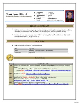  Abilities is nothing without a right opportunity, raising my main target since my graduation to be one
of the best accountant was hard enough to keep developing my skills and gain new abilities.
 Looking for a job to enhance my career with respect to my education & qualifications of course is a
real opportunity which i always looking for.
 B.Sc. in English – Commerce /Accounting Dept.
Date July,2007
From Mansoura University, faculty of commerce.
Department Accounting
Year Certification Title
2007 Certificate in Professional program in hidden secrets and Golden keys to success in the following
fields:
Auditing ,Marketing, Sales, Advertisement and International relations
From MTCC Management Training& Consulting Center , Presented in MansouraUniversity
2006 Certificate in ICDL International Computer Driving License
2005 Certificate in Principle Of leadership : From Effectiveness to Greatness by :
Dr.prof / Stephen Covey , Rudy Giuliani and Jack Welch
Presented BY LumaCore , USA and SCOPE , Middle East
2004 Certificate in Computer Preparing Accountants Course
From MTCCManagement Training& Consulting Center , Presented in MansouraUniversity
Ahmed Samir El-Sayed
Accounting Manager & Internal Auditor.
 Nationality : Egyptian.
 D.O.B : 01-01-1987.
 Marital Status : Married
 Military service : Exempted
 Contact :(+966) 596309392
 Email : English.commerce78@gmail.com
PERSONAL SUMMARY
ACADEMIC
Certifications
 