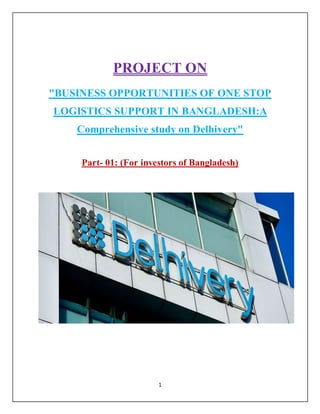 1
PROJECT ON
"BUSINESS OPPORTUNITIES OF ONE STOP
LOGISTICS SUPPORT IN BANGLADESH:A
Comprehensive study on Delhivery"
Part- 01: (For investors of Bangladesh)
 