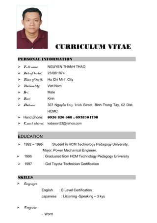 CURRICULUM VITAE
PERSONAL INFORMATION
 Full name: NGUYEN THANH THAO
 Date of birth: 23/08/1974
 Place of birth: Ho Chi Minh City
 Nationality: Viet Nam
 Sex: Male
 Race: Kinh
 Address: 307 Nguyễn Duy Trinh Street, Binh Trung Tay, 02 Dist,
HCMC
 Hand phone: 0926 820 668 ; 0938304798
 E_mail address: kabasan23@yahoo.com
EDUCATION
 1992 – 1996: Student in HCM Technology Pedagogy University,
Major: Power Mechanical Engineer.
 1996 : Graduated from HCM Technology Pedagogy University
 1997 : Got Toyota Technician Certification
SKILLS
 Languages
English : B Level Certification
Japanese : Listening -Speaking – 3 kyu
 Computer
- Word
 