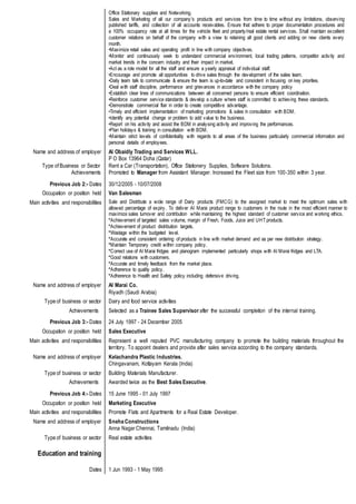Office Stationary supplies and Networking.
Sales and Marketing of all our company's products and services from time to time without any limitations, observing
published tariffs, and collection of all accounts receivables. Ensure that adhere to proper documentation procedures and
a 100% occupancy rate at all times for the vehicle fleet and property/real estate rental services. Shall maintain excellent
customer relations on behalf of the company with a view to retaining all good clients and adding on new clients every
month.
•Maximize retail sales and operating profit in line with company objectives.
•Monitor and continuously seek to understand commercial environment, local trading patterns, competitor activity and
market trends in the concern industry and their impact in market.
•Act as a role model for all the staff and ensure a yearly appraisal of individual staff.
•Encourage and promote all opportunities to drive sales through the development of the sales team.
•Daily team talk to communicate & ensure the team is up-to-date and consistent in focusing on key priorities.
•Deal with staff discipline, performance and grievances in accordance with the company policy
•Establish clear lines of communications between all concerned persons to ensure efficient coordination.
•Reinforce customer service standards & develop a culture where staff is committed to achieving these standards.
•Demonstrate commercial flair in order to create competitive advantage.
•Timely and efficient implementation of marketing promotions & sales in consultation with BDM.
•Identify any potential change or problem to add value to the business.
•Report on his activity and assist the BDM in analysing activity and improving the performances.
•Plan holidays & training in consultation with BDM.
•Maintain strict levels of confidentiality with regards to all areas of the business particularly commercial information and
personal details of employees.
Name and address of employer
Type of Business or Sector
Achievements
Al Obaidly Trading and Services WLL.
P O Box 13964 Doha (Qatar)
Rent a Car (Transportation), Office Stationery Supplies, Software Solutions.
Promoted to Manager from Assistant Manager. Increased the Fleet size from 100-350 within 3 year.
Previous Job 2:- Dates 30/12/2005 - 10/07/2008
Occupation or position held Van Salesman
Main activities and responsibilities Sale and Distribute a wide range of Dairy products (FMCG) to the assigned market to meet the optimum sales with
allowed percentage of expiry. To deliver Al Marai product range to customers in the route in the most efficient manner to
maximize sales turnover and contribution while maintaining the highest standard of customer service and working ethics.
*Achievement of targeted sales volume, margin of Fresh, Foods, Juice and UHT products.
*Achievement of product distribution targets.
*Wastage within the budgeted level.
*Accurate and consistent ordering of products in line with market demand and as per new distribution strategy.
*Maintain Temporary credit within company policy.
*Correct use of Al Marai fridges and planogram implemented particularly shops with Al Marai fridges and LTA.
*Good relations with customers.
*Accurate and timely feedback from the market place.
*Adherence to quality policy.
*Adherence to Health and Safety policy including defensive driving.
Name and address of employer Al Marai Co.
Riyadh (Saudi Arabia)
Type of business or sector Dairy and food service activities
Achievements Selected as a Trainee Sales Supervisor after the successful completion of the internal training.
Previous Job 3:- Dates 24 July 1997 - 24 December 2005
Occupation or position held Sales Executive
Main activities and responsibilities Represent a well reputed PVC manufacturing company to promote the building materials throughout the
territory. To appoint dealers and provide after sales service according to the company standards.
Name and address of employer Kelachandra Plastic Industries.
Chingavanam, Kottayam Kerala (India)
Type of business or sector Building Materials Manufacturer.
Achievements Awarded twice as the Best Sales Executive.
Previous Job 4:- Dates 15 June 1995 - 01 July 1997
Occupation or position held Marketing Executive
Main activities and responsibilities Promote Flats and Apartments for a Real Estate Developer.
Name and address of employer Sneha Constructions
Anna Nagar Chennai, Tamilnadu (India)
Type of business or sector Real estate activities
Education and training
Dates 1 Jun 1993 - 1 May 1995
 