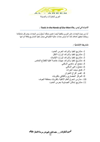 ‫للمقاوالت‬ ‫العرين‬‫والصيانة‬
14
‫رجالنا‬ ‫أيدي‬ ‫في‬ ‫األدوات‬Tools in theHands of Our Men:
‫فإن‬ ،‫المعدات‬ ‫حيث‬ ‫من‬ ‫أما‬‫العرين‬‫مكتفية‬‫أيضا‬‫نشاطاتنا‬ ‫كل‬ ‫يخدم‬ ‫المعدات‬ ‫من‬‫أسطول‬ ‫نمتلك‬ ‫فنحن‬ .
‫المشاريع‬ ‫تنفيذ‬ ‫مجال‬ ‫في‬ ‫التقنية‬ ‫عالية‬ ‫معدات‬ ‫ن‬ّ‫نؤم‬ ‫أننا‬ ‫كما‬.‫أهدافنا‬ ‫تحقيق‬ ‫ويمكننا‬‫أنواعها‬ ‫بكافة‬
‫مشاريعنا‬: ‫اإلنشائية‬
1-‫الحدود‬ ‫لحرس‬ ‫وإشراف‬ ‫تنفيذ‬ ‫مشاريع‬
2-‫النقل‬ ‫لوزارة‬ ‫وإشراف‬ ‫تنفيذ‬ ‫مشاريع‬
3-‫البلديات‬ ‫لوزارة‬ ‫وإشراف‬ ‫تنفيذ‬ ‫مشاريع‬
4-‫الخاص‬ ‫للقطاع‬ ‫أهلية‬ ‫خاصة‬ ‫جهات‬ ‫وإشراف‬ ‫تنفيذ‬ ‫مشاريع‬
5-‫السكني‬ ‫ماضي‬ ‫أبو‬ ‫مجمع‬
6-‫السكني‬ ‫زاهي‬ ‫مجمع‬
7-‫الحراث‬ ‫محمد‬ ‫فندق‬
8-‫الخيران‬ ‫أفراح‬ ‫قصر‬
9-‫الحضاري‬ ‫المركز‬‫بالقريات‬ ‫والثقافي‬
10-‫الجوف‬ ‫بمنطقة‬ ‫بالقريات‬ ‫األهلية‬ ‫العلم‬ ‫شموخ‬ ‫مدارس‬
11-‫الحدود‬ ‫بحرس‬ ‫العيساوية‬ ‫إسكان‬ ‫مشاريع‬
 