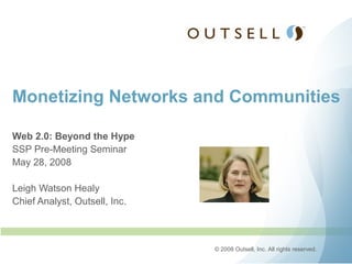 Monetizing Networks and Communities

Web 2.0: Beyond the Hype
SSP Pre-Meeting Seminar
May 28, 2008

Leigh Watson Healy
Chief Analyst, Outsell, Inc.



                               © 2008 Outsell, Inc. All rights reserved.
 