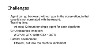 Challenges
• Agent can go backward without goal in the observation, in that
case it is not correlated with the reward.
• Training time:
At least 12 hours for single agent for each algorithm
• GPU resources limitation:
2 GPUs: GTX 1080; GTX 1080Ti;
• Parallel environment:
Efficient, but took too much to implement
 