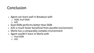 Conclusion
1. Agent can learn well in Breakout with
a. DQN, Duel-DQN
b. A2C
2. Duel-DQN performs better than DQN
3. A2C is much faster beneficial from parallel environment
4. Marlo has a comparably complex environment
5. Agent couldn’t learn in Marlo with
a. Duel-DQN
b. A2C
 
