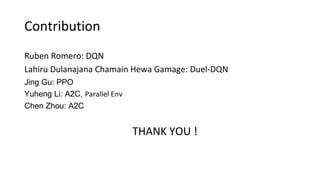Contribution
Ruben Romero: DQN
Lahiru Dulanajana Chamain Hewa Gamage: Duel-DQN
Jing Gu: PPO
Yuheng Li: A2C, Parallel Env
Chen Zhou: A2C
THANK YOU !
 