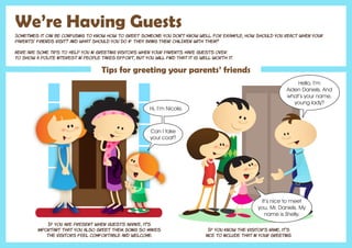 We’re Having Guests
Sometimes it can be confusing to know how to greet someone you don’t know well. For example, how should you react when your
parents’ friends visit? And what should you do if they bring their children with them?
Here are some tips to help you in greeting visitors when your parents have guests over.
To show a polite interest in people takes effort, but you will find that it is well worth it.
Tips for greeting your parents’ friends
If you are present when guests arrive, it's
important that you also greet them. Doing so makes
the visitors feel comfortable and welcome.
If you know the visitor’s name, it’s
nice to include that in your greeting.
Hi, I’m Nicole.
Can I take
your coat?
Hello, I’m
Aiden Daniels. And
what’s your name,
young lady?
It’s nice to meet
you, Mr. Daniels. My
name is Shelly.
 