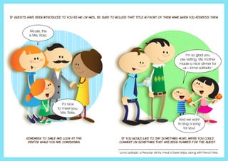 If guests have been introduced to you as Mr. or Mrs., be sure to include that title in front of their name when you address them.
Remember to smile and look at the
visitor while you are conversing.
If you would like to say something more, maybe you could
comment on something that has been planned for the guest.
Nicole, this
is Mrs. Rola.
It’s nice
to meet you,
Mrs. Rola.
I’m so glad you
are visiting. My mother
made a nice dinner for
us—lomo saltado.1
And we want
to sing a song
for you!
1
Lomo saltado: a Peruvian stir-fry meal of beef strips, along with French fries.
 