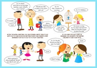 After the initial greeting, you can possibly invite them to go
with you to your room (or another place your parents have
arranged for you to go to) to play together.
If you have pets in a cage or
aquarium, you can invite the visiting
children to see your pets.
Hi, I’m Ryan,
and this is my younger
brother, Jack. What’s
your name?
I’m Cedric.
Would you like
to play in our room
with us?
We’re
building LEGO
spaceships.
Sure!
Sure!
Cute!
Sure!
We’re going to
play baseball. Would
you like to join us?
Hi, I’m
Trish. Thanks for
coming. Hi, I’m Melissa.
Meet Trudge.
Hi, I’m Nicole.
Would you like to
see my turtle?
Over here
is Bocelli, our
canary.
He loves to sing,
so my dad named him
after his favorite singer,
Andrea Bocelli!
 