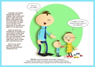 Sometimes the visiting
children will be much
younger than you and won’t
want to leave the room
where their parents are.
You could bring out some
toys or books for them,
or you can see if they
would like to play with you
quietly in the same room.
	 When you know that
children will be visiting, it’s
a good idea to spend some
time preparing for their
visit. You can prepare a game
or some toys that you
think they’ll enjoy playing
with together with you.
	 Most of all, enjoy
yourself! That will
help the visitors enjoy
themselves too.
S&S link: Character Building: Social Skills: Courtesy-1d
Authored by Evan Kallen. Illustrations by Alvi. Design by Stefan Merour.
Published by My Wonder Studio. Copyright © 2013 by The Family International
This is my
son, Wilson.
Hi, Wilson. I’m Ryan.
Would you like to see my
car collection?
 