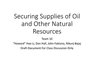 Securing Supplies of Oil
and Other Natural
Resources
Team 10
“Howard” Hao Li, Dan Hall, John Fabiano, Nikunj Bajaj
Draft Document For Class Discussion Only
 
