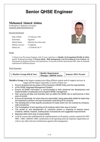 1 / 4
Senior QHSE Engineer
Mohamed Ahmed Abdou
92 Memphis St. Ibrahimya Alexandria
mohamed_abdou30@hotmail.com
Personal Information
Date of Birth : 15 February 1969.
Nationality : Egyptian.
Marital Status : Married, have three kids.
Military Services : Completed.
Mobile No. : +2 0100 667 68 77
Profile
A Senior Loss Prevention Engineer with 25 years experience in Quality & Occupational Health & Safety
gained. Working knowledge in Process Safety . Risk management, Loss Prevention & Loss Control, risk
assessment for all plant activities and Laboratories, Conversant with the international HSE codes & standards
experianced in different projects.
Work Experience
1. Mardive Group (Oil & Gas)
Quality Departement
Manager / QHSSE Sector
January 2016- Present
Maridive Group is the largest company providing offshore marine and oil support services in
Egypt and the largest regionally, in terms of fleet size.
 Ensure all personnel are aware of the Company’s QHSE Policy and the requirements
 of the QHSE Integrated Management System;
 Ensure all QHSE information is communicated to their personnel the development and
implementation of adequate and compliant QHSE management
 Plan covering all Sites and Activities that can affect the QHSE risk or performance in their
area of control.
 Ensure all individuals, for whom they are responsible, being adequately skilled for tasks they
are expected to perform and work processes used being fit for purpose;
 The development of Site specific procedures for tasks which are not covered by company-
wide procedures;
 The investigation of and reporting of all incidents within their area of control
 The review of, and development of, corrective actions in response to lessons learnt,
incidents, defects, hazards, inadequacies of procedures and suggested improvements
 Reported within their area of responsibility
 Lead & oversee the establishment & implementation of all quality systems required for ISO
9001- 14001, OSHAS 18001 certification of all operating units & corporate organization as
well as any other relevant certifications agreed with management.
 