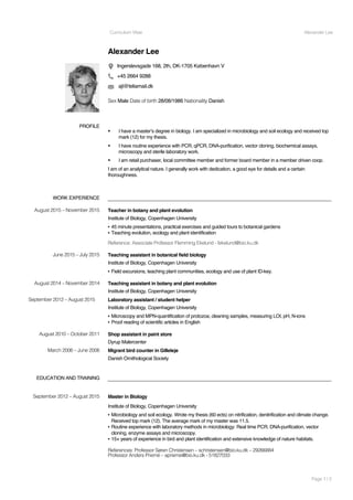 Curriculum Vitae Alexander Lee
Page 1 / 2
Alexander Lee
Ingerslevsgade 168, 2th, DK-1705 København V
+45 2664 9288
ajl@teliamail.dk
Sex Male Date of birth 28/08/1986 Nationality Danish
WORK EXPERIENCE
EDUCATION AND TRAINING
PROFILE
! I have a master’s degree in biology. I am specialized in microbiology and soil ecology and received top
mark (12) for my thesis.
! I have routine experience with PCR, qPCR, DNA-purification, vector cloning, biochemical assays,
microscopy and sterile laboratory work.
! I am retail purchaser, local committee member and former board member in a member driven coop.
I am of an analytical nature. I generally work with dedication, a good eye for details and a certain
thoroughness.
August 2015 – November 2015 Teacher in botany and plant evolution
Institute of Biology, Copenhagen University
▪ 45 minute presentations, practical exercises and guided tours to botanical gardens
▪ Teaching evolution, ecology and plant identification
Reference: Associate Professor Flemming Ekelund - fekelund@bio.ku.dk
June 2015 – July 2015 Teaching assistant in botanical field biology
Institute of Biology, Copenhagen University
▪ Field excursions, teaching plant communities, ecology and use of plant ID-key.
August 2014 – November 2014 Teaching assistant in botany and plant evolution
Institute of Biology, Copenhagen University
September 2012 – August 2015 Laboratory assistant / student helper
Institute of Biology, Copenhagen University
▪ Microscopy and MPN-quantification of protozoa; cleaning samples, measuring LOI, pH, N-ions
▪ Proof reading of scientific articles in English
August 2010 – October 2011 Shop assistant in paint store
Dyrup Malercenter
March 2006 – June 2006 Migrant bird counter in Gilleleje
Danish Ornithological Society
September 2012 – August 2015 Master in Biology
Institute of Biology, Copenhagen University
▪ Microbiology and soil ecology. Wrote my thesis (60 ects) on nitrification, denitrification and climate change.
Received top mark (12). The average mark of my master was 11.5.
▪ Routine experience with laboratory methods in microbiology: Real time PCR, DNA-purification, vector
cloning, enzyme assays and microscopy.
▪ 15+ years of experience in bird and plant identification and extensive knowledge of nature habitats.
References: Professor Søren Christensen – schristensen@bio.ku.dk – 29266884
Professor Anders Priemé – aprieme@bio.ku.dk - 51827033
 