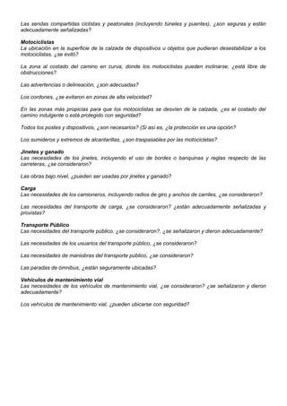 Las sendas compartidas ciclistas y peatonales (incluyendo túneles y puentes), ¿son seguras y están
adecuadamente señalizadas?
Motociclistas
La ubicación en la superficie de la calzada de dispositivos u objetos que pudieran desestabilizar a los
motociclistas, ¿se evitó?
La zona al costado del camino en curva, donde los motociclistas pueden inclinarse, ¿está libre de
obstrucciones?
Las advertencias o delineación, ¿son adecuadas?
Los cordones, ¿se evitaron en zonas de alta velocidad?
En las zonas más propicias para que los motociclistas se desvíen de la calzada, ¿es el costado del
camino indulgente o está protegido con seguridad?
Todos los postes y dispositivos, ¿son necesarios? (Si así es, ¿la protección es una opción?
Los sumideros y extremos de alcantarillas, ¿son traspasables por las motocicletas?
Jinetes y ganado
Las necesidades de los jinetes, incluyendo el uso de bordes o banquinas y reglas respecto de las
carreteras, ¿se consideraron?
Las obras bajo nivel, ¿pueden ser usadas por jinetes y ganado?
Carga
Las necesidades de los camioneros, incluyendo radios de giro y anchos de carriles, ¿se consideraron?
Las necesidades del transporte de carga, ¿se consideraron? ¿están adecuadamente señalizadas y
provistas?
Transporte Público
Las necesidades del transporte público, ¿se consideraron?, ¿se señalizaron y dieron adecuadamente?
Las necesidades de los usuarios del transporte público, ¿se consideraron?
Las necesidades de maniobras del transporte público, ¿se consideraron?
Las paradas de ómnibus, ¿están seguramente ubicadas?
Vehículos de mantenimiento vial
Las necesidades de los vehículos de mantenimiento vial, ¿se consideraron? ¿se señalizaron y dieron
adecuadamente?
Los vehículos de mantenimiento vial, ¿pueden ubicarse con seguridad?
 