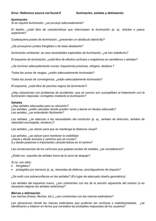 Error: Reference source not found.6 Iluminación, señales y delineación
Iluminación
Si se requirió iluminación, ¿se proveyó adecuadamente?
El diseño, ¿está libre de características que interrumpen la iluminación (p. ej., árboles o pasos
superiores?
Cualesquiera postes de iluminación, ¿presentan un obstáculo lateral fijo?
¿Se proveyeron postes frangibles o de base deslizante?
Iluminación ambiental: se crea necesidades especiales de iluminación, ¿se han satisfecho?
El esquema de iluminación, ¿está libre de efectos confusos o engañosos en semáforos o señales?
¿Se iluminan adecuadamente cruces, trayectorias próximas, refugios, etcétera.?
Todas las zonas de nesgas, ¿están adecuadamente iluminadas?
Todas las zonas de convergencia, ¿están adecuadamente iluminadas?
El esquema, ¿está libre de parches negros de iluminación?
¿Hay ubicaciones con problemas de accidentes -que se conoce son susceptibles al tratamiento con la
iluminación mejorada- corregidos mediante la iluminación?
Señales
¿Hay señales adecuadas para su ubicación?
Las señales, ¿están ubicadas donde pueden verse y leerse en tiempo adecuado?
Las señales, ¿se entenderán fácilmente?
Las señales, ¿se adecuan a las necesidades del conductor (p. ej., señales de dirección, señales de
velocidad aconsejada, etcétera.)?
Las señales, ¿se ubican para que se mantenga la distancia visual?
Las señales, ¿se ubican para mantener la visibilidad:
¿hacia y desde accesos y caminos que se cruzan?
a y desde peatones e importantes características en el camino?
Las consecuencias de los vehículos que golpean postes de señales, ¿se consideraron?
¿Están los soportes de señales fuera de la zona de despejo?
Si no, son ellos:
• frangibles?
• protegidos por barreras (p. ej., barandas de defensa, amortiguadores de impacto?
¿Se evitó una sobreconfianza en las señales? (En lugar de adecuado diseño geométrico)
Las señales del esquema nuevo, ¿son coherentes con las de la sección adyacente del camino (o es
necesario mejorar las señales anteriores)?
Marcas y delineación
Las marcas (líneas, flechas, etc.), ¿son coherentes con las marcas estándares?
Las ubicaciones donde las marcas estándares que pudieran ser confusas o malinterpretadas, ¿se
identificaron y trataron en forma que considera las probables respuestas de los usuarios?
 