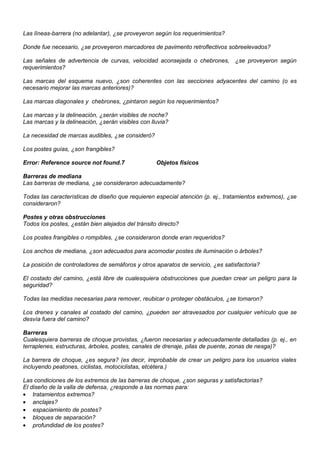 Las líneas-barrera (no adelantar), ¿se proveyeron según los requerimientos?
Donde fue necesario, ¿se proveyeron marcadores de pavimento retroflectivos sobreelevados?
Las señales de advertencia de curvas, velocidad aconsejada o chebrones, ¿se proveyeron según
requerimientos?
Las marcas del esquema nuevo, ¿son coherentes con las secciones adyacentes del camino (o es
necesario mejorar las marcas anteriores)?
Las marcas diagonales y chebrones, ¿pintaron según los requerimientos?
Las marcas y la delineación, ¿serán visibles de noche?
Las marcas y la delineación, ¿serán visibles con lluvia?
La necesidad de marcas audibles, ¿se consideró?
Los postes guías, ¿son frangibles?
Error: Reference source not found.7 Objetos físicos
Barreras de mediana
Las barreras de mediana, ¿se consideraron adecuadamente?
Todas las características de diseño que requieren especial atención (p. ej., tratamientos extremos), ¿se
consideraron?
Postes y otras obstrucciones
Todos los postes, ¿están bien alejados del tránsito directo?
Los postes frangibles o rompibles, ¿se consideraron donde eran requeridos?
Los anchos de mediana, ¿son adecuados para acomodar postes de iluminación o árboles?
La posición de controladores de semáforos y otros aparatos de servicio, ¿es satisfactoria?
El costado del camino, ¿está libre de cualesquiera obstrucciones que puedan crear un peligro para la
seguridad?
Todas las medidas necesarias para remover, reubicar o proteger obstáculos, ¿se tomaron?
Los drenes y canales al costado del camino, ¿pueden ser atravesados por cualquier vehículo que se
desvía fuera del camino?
Barreras
Cualesquiera barreras de choque provistas, ¿fueron necesarias y adecuadamente detalladas (p. ej., en
terraplenes, estructuras, árboles, postes, canales de drenaje, pilas de puente, zonas de nesga)?
La barrera de choque, ¿es segura? (es decir, improbable de crear un peligro para los usuarios viales
incluyendo peatones, ciclistas, motociclistas, etcétera.)
Las condiciones de los extremos de las barreras de choque, ¿son seguras y satisfactorias?
El diseño de la valla de defensa, ¿responde a las normas para:
• tratamientos extremos?
• anclajes?
• espaciamiento de postes?
• bloques de separación?
• profundidad de los postes?
 