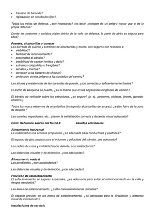 • traslapo de baranda?
• rigidización en obstáculos fijos?
Todas las vallas de defensa, ¿son necesarias? (es decir, protegen de un peligro mayor que el de la
propia defensa?
Donde los peatones y ciclistas viajan detrás de la valla de defensa, la parte de atrás es segura para
ellos?
Puentes, alcantarillas y cunetas
Las barreras de puente y extremos de alcantarillas y muros, son seguros con respecto a:
• visibilidad?
• facilidad de reconocimiento?
• proximidad al tránsito?
• posibilidad de causar heridas o daño?
• extremos colapsibles o frangibles?
• señales y marcas?
• conexión a las barreras de choque?
• protección contra peligros a los costados del camino?
Las alturas y resistencias de las barandas de puente, ¿son correctas y suficientemente fuertes?
El ancho de banquina en puente, ¿es el mismo que en las adyacentes longitudes de camino?
El tránsito no vehicular sobre las estructuras, ¿es seguro? (p. ej., peatones, ciclistas, jinetes, ganado,
etcétera.).
Todos los muros extremos de alcantarillas (incluyendo alcantarillas de acceso), ¿están fuera de la zona
de despejo?
Las cunetas, espaldones, etc., ¿tienen la señalización correcta y distancia visual adecuada?
Error: Reference source not found.8 Asuntos adicionales
Alineamiento horizontal
La visibilidad en los accesos propuestos ¿es adecuada para conductores y peatones?
El espacio de giro provisto para el volumen y velocidad del tránsito, ¿es adecuado?
Los radios de curva y visibilidad hacia delante, son satisfactorios?
Las distancias visuales y de detención, ¿son adecuadas?
Alineamiento vertical
Las pendientes, ¿son satisfactorias?
Las distancias visuales y de detención, ¿son adecuadas?
Provisión de estacionamiento
El estacionamiento en lugares especiales, ¿es adecuado para evitar el estacionamiento en la calle y
riesgos asociados?
Las áreas de estacionamiento, ¿están convenientemente ubicadas?
El espacio provisto en las zonas de estacionamiento, ¿es adecuado para la circulación y distancia
visual de intersección?
Instalaciones de servicio
 