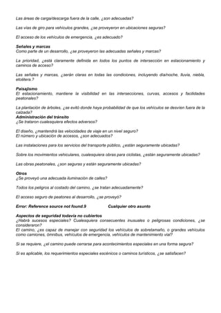 Las áreas de carga/descarga fuera de la calle, ¿son adecuadas?
Las vías de giro para vehículos grandes, ¿se proveyeron en ubicaciones seguras?
El acceso de los vehículos de emergencia, ¿es adecuado?
Señales y marcas
Como parte de un desarrollo, ¿se proveyeron las adecuadas señales y marcas?
La prioridad, ¿está claramente definida en todos los puntos de intersección en estacionamiento y
caminos de acceso?
Las señales y marcas, ¿serán claras en todas las condiciones, incluyendo día/noche, lluvia, niebla,
etcétera.?
Paisajismo
El estacionamiento, mantiene la visibilidad en las intersecciones, curvas, accesos y facilidades
peatonales?
La plantación de árboles, ¿se evitó donde haya probabilidad de que los vehículos se desvíen fuera de la
calzada?
Administración del tránsito
¿Se trataron cualesquiera efectos adversos?
El diseño, ¿mantendrá las velocidades de viaje en un nivel seguro?
El número y ubicación de accesos, ¿son adecuados?
Las instalaciones para los servicios del transporte público, ¿están seguramente ubicadas?
Sobre los movimientos vehiculares, cualesquiera obras para ciclistas, ¿están seguramente ubicadas?
Las obras peatonales, ¿son seguras y están seguramente ubicadas?
Otros
¿Se proveyó una adecuada iluminación de calles?
Todos los peligros al costado del camino, ¿se tratan adecuadamente?
El acceso seguro de peatones al desarrollo, ¿se proveyó?
Error: Reference source not found.9 Cualquier otro asunto
Aspectos de seguridad todavía no cubiertos
¿Habrá sucesos especiales? Cualesquiera consecuentes inusuales o peligrosas condiciones, ¿se
consideraron?
El camino, ¿es capaz de manejar con seguridad los vehículos de sobretamaño, o grandes vehículos
como camiones, ómnibus, vehículos de emergencia, vehículos de mantenimiento vial?
Si se requiere, ¿el camino puede cerrarse para acontecimientos especiales en una forma segura?
Si es aplicable, los requerimientos especiales escénicos o caminos turísticos, ¿se satisfacen?
 