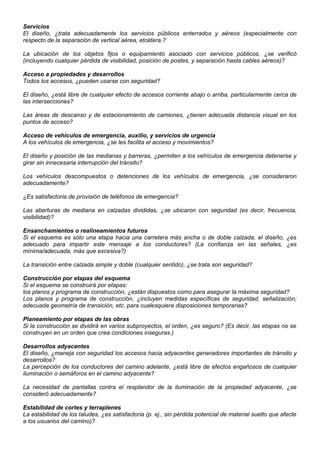 Servicios
El diseño, ¿trata adecuadamente los servicios públicos enterrados y aéreos (especialmente con
respecto de la separación de vertical aérea, etcétera.?
La ubicación de los objetos fijos o equipamiento asociado con servicios públicos, ¿se verificó
(incluyendo cualquier pérdida de visibilidad, posición de postes, y separación hasta cables aéreos)?
Acceso a propiedades y desarrollos
Todos los accesos, ¿pueden usarse con seguridad?
El diseño, ¿está libre de cualquier efecto de accesos corriente abajo o arriba, particularmente cerca de
las intersecciones?
Las áreas de descanso y de estacionamiento de camiones, ¿tienen adecuada distancia visual en los
puntos de acceso?
Acceso de vehículos de emergencia, auxilio, y servicios de urgencia
A los vehículos de emergencia, ¿se les facilita el acceso y movimientos?
El diseño y posición de las medianas y barreras, ¿permiten a los vehículos de emergencia detenerse y
girar sin innecesaria interrupción del tránsito?
Los vehículos descompuestos o detenciones de los vehículos de emergencia, ¿se consideraron
adecuadamente?
¿Es satisfactoria de provisión de teléfonos de emergencia?
Las aberturas de mediana en calzadas divididas, ¿se ubicaron con seguridad (es decir, frecuencia,
visibilidad)?
Ensanchamientos o realineamientos futuros
Si el esquema es sólo una etapa hacia una carretera más ancha o de doble calzada, el diseño, ¿es
adecuado para impartir este mensaje a los conductores? (La confianza en las señales, ¿es
mínima/adecuada, más que excesiva?)
La transición entre calzada simple y doble (cualquier sentido), ¿se trata son seguridad?
Construcción por etapas del esquema
Si el esquema se construirá por etapas:
los planos y programa de construcción, ¿están dispuestos como para asegurar la máxima seguridad?
Los planos y programa de construcción, ¿incluyen medidas específicas de seguridad, señalización;
adecuada geometría de transición, etc. para cualesquiera disposiciones temporarias?
Planeamiento por etapas de las obras
Si la construcción se dividirá en varios subproyectos, el orden, ¿es seguro? (Es decir, las etapas no se
construyen en un orden que crea condiciones inseguras.)
Desarrollos adyacentes
El diseño, ¿maneja con seguridad los accesos hacia adyacentes generadores importantes de tránsito y
desarrollos?
La percepción de los conductores del camino adelante, ¿está libre de efectos engañosos de cualquier
iluminación o semáforos en el camino adyacente?
La necesidad de pantallas contra el resplandor de la iluminación de la propiedad adyacente, ¿se
consideró adecuadamente?
Estabilidad de cortes y terraplenes
La estabilidad de los taludes, ¿es satisfactoria (p. ej., sin pérdida potencial de material suelto que afecte
a los usuarios del camino)?
 