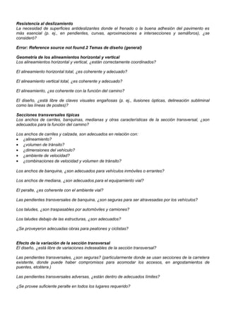 Resistencia al deslizamiento
La necesidad de superficies antideslizantes donde el frenado o la buena adhesión del pavimento es
más esencial (p. ej., en pendientes, curvas, aproximaciones a intersecciones y semáforos), ¿se
consideró?
Error: Reference source not found.2 Temas de diseño (general)
Geometría de los alineamientos horizontal y vertical
Los alineamientos horizontal y vertical, ¿están correctamente coordinados?
El alineamiento horizontal total, ¿es coherente y adecuado?
El alineamiento vertical total, ¿es coherente y adecuado?
El alineamiento, ¿es coherente con la función del camino?
El diseño, ¿está libre de claves visuales engañosas (p. ej., ilusiones ópticas, delineación subliminal
como las líneas de postes)?
Secciones transversales típicas
Los anchos de carriles, banquinas, medianas y otras características de la sección transversal, ¿son
adecuados para la función del camino?
Los anchos de carriles y calzada, son adecuados en relación con:
• ¿alineamiento?
• ¿volumen de tránsito?
• ¿dimensiones del vehículo?
• ¿ambiente de velocidad?
• ¿combinaciones de velocidad y volumen de tránsito?
Los anchos de banquina, ¿son adecuados para vehículos inmóviles o errantes?
Los anchos de mediana, ¿son adecuados para el equipamiento vial?
El peralte, ¿es coherente con el ambiente vial?
Las pendientes transversales de banquina, ¿son seguras para ser atravesadas por los vehículos?
Los taludes, ¿son traspasables por automóviles y camiones?
Los taludes debajo de las estructuras, ¿son adecuados?
¿Se proveyeron adecuadas obras para peatones y ciclistas?
Efecto de la variación de la sección transversal
El diseño, ¿está libre de variaciones indeseables de la sección transversal?
Las pendientes transversales, ¿son seguras? (particularmente donde se usan secciones de la carretera
existente, donde puede haber compromisos para acomodar los accesos, en angostamientos de
puentes, etcétera.)
Las pendientes transversales adversas, ¿están dentro de adecuados límites?
¿Se provee suficiente peralte en todos los lugares requerido?
 