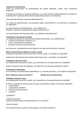 Trazado del coronamiento
Todas las características de administración del tránsito diseñadas, ¿evitan crear condiciones
inseguras?
El trazado de las marcas y materiales reflectivos, ¿es capaz de tratar satisfactoriamente los cambios en
el alineamiento? (particularmente donde el alineamiento puede ser subestándar.)
¿Hay adecuada distancia visual para adelantamiento?
Los carriles de adelantamiento, ¿se proveyeron según requerimientos y se comenzaron y terminaron
con seguridad?
Los requerimientos de adelantamiento, ¿son satisfactorios?
El diseño, ¿está libre de problemas por salida y puesta del sol?
Los requerimientos del transporte público, ¿se satisfacen adecuadamente?
Tratamiento de banquinas y bordes
Los siguientes aspectos de seguridad de provisión de banquinas, ¿son satisfactorios?
• provisión de banquinas revestidas o no;
• ancho y tratamiento de terraplenes;
• pendiente transversal de las banquinas.
Las banquinas, ¿probablemente serán seguras si las usan vehículos lentos o ciclistas?
Efecto de desviaciones desde las normas o guías
Cualesquiera aprobadas desviaciones de las normas o guías, ¿se realizan con seguridad?
Cualesquiera desviaciones de las desconocidas hasta ahora, ¿se realizan con seguridad?
Visibilidad y distancia visual
Los alineamientos horizontal y vertical, ¿son coherentes con los requerimientos de visibilidad?
Según los requerimientos de visibilidad, ¿se seleccionó una adecuada velocidad de diseño?
Tratamientos ambientales
En la ubicación de características ambientales (p. ej., barreras antirruido), ¿se consideró la seguridad?
Error: Reference source not found.3 Detalles de los alineamientos
Visibilidad; distancia visual
Los alineamientos horizontal y vertical, ¿son coherentes con los requerimientos de visibilidad?
El diseño, ¿está libre de obstrucciones a la línea visual debidas a vallas o barreras de seguridad?
• ¿vallas límites?
• ¿equipamiento callejero?
• ¿obras de estacionamiento?
• ¿señales?
¿paisajismo?
¿estribos de puente?
¿vehículos estacionados en estacionamientos o en el cordón?
¿filas de tránsito?
Los cruces ferroviarios, puentes y otros peligros ¿son todos conspicuos?
 
