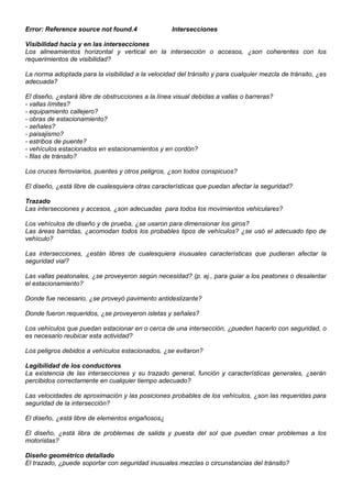 Error: Reference source not found.4 Intersecciones
Visibilidad hacia y en las intersecciones
Los alineamientos horizontal y vertical en la intersección o accesos, ¿son coherentes con los
requerimientos de visibilidad?
La norma adoptada para la visibilidad a la velocidad del tránsito y para cualquier mezcla de tránsito, ¿es
adecuada?
El diseño, ¿estará libre de obstrucciones a la línea visual debidas a vallas o barreras?
- vallas límites?
- equipamiento callejero?
- obras de estacionamiento?
- señales?
- paisajismo?
- estribos de puente?
- vehículos estacionados en estacionamientos y en cordón?
- filas de tránsito?
Los cruces ferroviarios, puentes y otros peligros, ¿son todos conspicuos?
El diseño, ¿está libre de cualesquiera otras características que puedan afectar la seguridad?
Trazado
Las intersecciones y accesos, ¿son adecuadas para todos los movimientos vehiculares?
Los vehículos de diseño y de prueba, ¿se usaron para dimensionar los giros?
Las áreas barridas, ¿acomodan todos los probables tipos de vehículos? ¿se usó el adecuado tipo de
vehículo?
Las intersecciones, ¿están libres de cualesquiera inusuales características que pudieran afectar la
seguridad vial?
Las vallas peatonales, ¿se proveyeron según necesidad? (p. ej., para guiar a los peatones o desalentar
el estacionamiento?
Donde fue necesario, ¿se proveyó pavimento antideslizante?
Donde fueron requeridos, ¿se proveyeron isletas y señales?
Los vehículos que puedan estacionar en o cerca de una intersección, ¿pueden hacerlo con seguridad, o
es necesario reubicar esta actividad?
Los peligros debidos a vehículos estacionados, ¿se evitaron?
Legibilidad de los conductores
La existencia de las intersecciones y su trazado general, función y características generales, ¿serán
percibidos correctamente en cualquier tiempo adecuado?
Las velocidades de aproximación y las posiciones probables de los vehículos, ¿son las requeridas para
seguridad de la intersección?
El diseño, ¿está libre de elementos engañosos¿
El diseño, ¿está libra de problemas de salida y puesta del sol que puedan crear problemas a los
motoristas?
Diseño geométrico detallado
El trazado, ¿puede soportar con seguridad inusuales mezclas o circunstancias del tránsito?
 