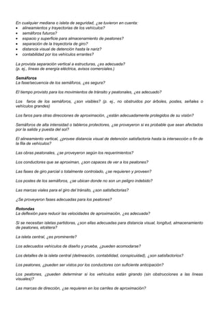 En cualquier mediana o isleta de seguridad, ¿se tuvieron en cuenta:
• alineamientos y trayectorias de los vehículos?
• semáforos futuros?
• espacio y superficie para almacenamiento de peatones?
• separación de la trayectoria de giro?
• distancia visual de detención hasta la nariz?
• contabilidad por los vehículos errantes?
La provista separación vertical a estructuras, ¿es adecuada?
(p. ej., líneas de energía eléctrica, avisos comerciales.)
Semáforos
La fase/secuencia de los semáforos, ¿es segura?
El tiempo provisto para los movimientos de tránsito y peatonales, ¿es adecuado?
Los faros de los semáforos, ¿son visibles? (p. ej., no obstruidos por árboles, postes, señales o
vehículos grandes)
Los faros para otras direcciones de aproximación, ¿están adecuadamente protegidos de su visión?
Semáforos de alta intensidad o tableros protectores, ¿se proveyeron si es probable que sean afectados
por la salida y puesta del sol?
El alineamiento vertical, ¿provee distancia visual de detención satisfactoria hasta la intersección o fin de
la fila de vehículos?
Las obras peatonales, ¿se proveyeron según los requerimientos?
Los conductores que se aproximan, ¿son capaces de ver a los peatones?
Las fases de giro parcial o totalmente controlado, ¿se requieren y proveen?
Los postes de los semáforos, ¿se ubican donde no son un peligro indebido?
Las marcas viales para el giro del tránsito, ¿son satisfactorias?
¿Se proveyeron fases adecuadas para los peatones?
Rotondas
La deflexión para reducir las velocidades de aproximación, ¿es adecuada?
Si se necesitan isletas partidoras, ¿son ellas adecuadas para distancia visual, longitud, almacenamiento
de peatones, etcétera?
La isleta central, ¿es prominente?
Los adecuados vehículos de diseño y prueba, ¿pueden acomodarse?
Los detalles de la isleta central (delineación, contabilidad, conspicuidad), ¿son satisfactorios?
Los peatones, ¿pueden ser vistos por los conductores con suficiente anticipación?
Los peatones, ¿pueden determinar si los vehículos están girando (sin obstrucciones a las líneas
visuales)?
Las marcas de dirección, ¿se requieren en los carriles de aproximación?
 