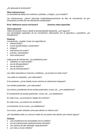 ¿Es adecuada la iluminación?
Otras intersecciones
La necesidad de isletas con cordones o pintadas, y refugios, ¿se consideró?
Las intersecciones, ¿tienen adecuada longitud/almacenamiento de filas de movimientos de giro
(incluyendo el centro de una intersección escalonada)?
Error: Reference source not found.5 Usuarios viales especiales
Tierra adyacente
Todos los accesos hacia y desde la tierra/propiedad adyacente, ¿son seguros?
Las necesidades especiales de los movimientos relacionados con la agricultura y ganadería, ¿se
consideraron?
Peatones
Los peatones, ¿pueden cruzar con seguridad en:
• intersecciones?
• cruces semaforizados y peatonales?
• refugios?
• extensiones de cordón?
• puentes y alcantarillas?
• otras ubicaciones?
Cada punto de intersección, ¿es satisfactorio para:
• visibilidad, en cada sentido?
• uso de discapacitados?
• uso de ancianos?
• uso de niños/escolares?
Las vallas requeridas en reservas y medianas, ¿se proveen en cada cruce?
Las vallas en autopistas, ¿son adecuadas?
A los peatones, ¿se les impide cruzar caminos en ubicaciones inseguras?
Las señales peatonales, ¿son adecuadas?
Los anchos y pendientes de las sendas peatonales, cruces, etc., ¿son satisfactorios?
El revestimiento de sendas peatonales, cruces, etc., ¿es satisfactorio?
En cada cruce, ¿se proveyeron rebajes de cordones?
En cada cruce, ¿se evitaron los sumideros?
La iluminación en los cruces, ¿es satisfactoria?
Los cruces, ¿están ubicados como para alentar su máximo uso?
¿Es improbable evitar un cruce por medio de una opción más directa, pero menos segura?
Ciclistas
• ¿Se consideraron las necesidades de los ciclistas?
• ¿en las intersecciones (particularmente rotondas)?
• ¿en caminos de alta velocidad, especialmente?
• ¿en rutas y cruces ciclistas?
 