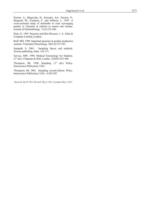 Angyiereyiri et al. 3377
Permin, A., Magwisha, H., Kassuku, AA., Nansen, P.,
Bisgaard, M., Frandsen, F. and Gibbons, L. 1997. A
cross-sectional study of helminths in rural scavenging
poultry in Tanzania in relation to season and climate.
Journal of Helminthology. 71(3):233-240.
Peter, G. 1995. Parasites and Skin Diseases. J. A. Allen &
Company Limited, London.
Ruff, MD. 1999. Important parasites in poultry production
systems. Veterinary Parasitology. 84(3-4):337-347.
Sampath, S. 2001. Sampling theory and methods.
Norosa publishing, India. 165-171.
Service, MW. 1996. Medical Entomology for Students.
(1st
edi.). Chapman & Hall, London. 224(45):423-446.
Thompson, SK. 1990. Sampling. (1st
edi.) Wiley-
Interscience Publication, USA.
Thompson, SK. 2001. Sampling, second edition. Wiley-
Interscience Publication, USA. 6:285-307.
Received: Jan 29, 2015; Revised: May 4, 2015; Accepted: May 5, 2015
 