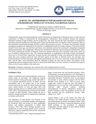 Canadian Journal of Pure and Applied Sciences
Vol. 9, No. 2, pp. 3371-3377, June 2015
Online ISSN: 1920-3853; Print ISSN: 1715-9997
Available online at www.cjpas.net
SURVEY ON ARTHROPOD ECTOPARASITES ON GOATS
AND DOMESTIC FOWLS IN VUNANIA, NAVRONGO, GHANA
*Elijah Dakorah Angyiereyiri, I Sackey and MST Bonu-Ire
Department of Applied Biology, Faculty of Applied Sciences, University for Development Studies
PO Box 24, Navrongo, Ghana
ABSTRACT
Traditional free-range rural animal production system which forms an integral part of farming systems, in almost all rural
communities in Ghana is characterized by mismanagement, malnutrition, theft, predation, diseases and parasites
infestation resulting in high mortality and low productivity. This study assessed the types and degree of ectoparasites
infestation and their distribution on the body parts of goats and domestic fowls in Vunania in order to generate a data set
that could help in formulating strategies for their control in the area and its environs. Ten houses were randomly selected
and adaptive sampling was employed for the selection of neighbourhood units for sample collection. Fifty goats and fifty
domestic fowls of any age, one each from each house, were randomly selected for screening for ectoparasites using hand
picking and brushing. The ectoparasites collected were transferred to laboratory for processing and identification. About
76% of the studied goats and 84% of domestic fowls were infested with ticks, fleas, and mites respectively, while lice
were recorded in domestic fowls only. The estimated populations of ectoparasites of all kinds on goats and domestic
fowls were 4,110 and 9,688, respectively. In goats, the ears and underside of limbs were preferred by ticks and mites
while fleas were common around the neck and back regions of the body. In domestic fowls, lice and fleas were
distributed almost on all the body parts, although fleas preferred the vent. Lice were, conversely, found around the neck,
back, and the chest. Ticks particularly liked the underside of limbs, the chest and the wings. The presence of the
ectoparasites calls for stringent control efforts to curtail their health effects and more research to ascertain their negative
effects on the livestock industry in the study area.
Keywords: Arthropod, ectoparasite, goat, domestic fowl, free-ranging production system.
INTRODUCTION
Ghana’s Traditional rural animal production systems are
mainly based on free-range. The indigenous animals
mostly reared are sheep, goats, pigs, poultry and cattle. It
is an essential agricultural activity of almost all rural
communities and is an integral part of the farming
systems and needs low inputs. Livestock rearing provides
scarce animal protein as meat and eggs; farm yard
manure, prestige and act as a reliable source of petty cash
(FAO, 1987). Animal production at the local level fulfills
a number of other functions. These include the use of
domestic animals and poultry for performance traditional
ceremonies and festivals.
The importance of rural poultry and livestock in the
national economy of developing countries and improving
the nutritional status and income of many smallholder
farmers and landless communities is highly rated
(Creavey, 1991; FAO, 1987). Strategic increases in the
productivity of rural livestock greatly assist in poverty
alleviation; improve household food-security and protein
intake of both urban and rural dwellers ((Kitalyi, 1998).
Unfortunately, livestock production is not rated highly in
the third-world national economies because of the lack of
measurable indicators. Production levels of rural poultry
and animals in many African countries fall far below
desirable levels (Calnek et al., 1997). In many cases,
weight gain, number of eggs per fowl and number of
offspring per year are very low, while mortality rates are
relatively high. Several reasons, including
mismanagement of animals, malnutrition, disease and
parasite infestation, theft and predation account for the
high mortality and low productivity (Awuni, 1990;
Calnek et al., 1997).
Animal health is one of the factors that affect the
efficiency with which domestic livestock convert food
into animal protein for human consumption (Horst, 1996)
and income for the farmers. Among the numerous animal
health problems is the prevalence of arthropod
ectoparasites and their impacts on farm animals (Byford
et al., 1992; Nnadozie, 1996).
*Corresponding author e-mail: eangyiereyiri@gmail.com
 