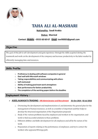 TAHA ALI AL-MASHARI
Nationality: Saudi Arabia
Status: Married
Contact: Mobile – 0555 60 60 67 Email: tee90003@gmail.com
Objective :
The goal of this Job is self-development and gain experience through the skills acquired during the
teamwork and work on the development of the company and increase productivity in the labor market by
efficiently managing time and resources.
Skills Profile:
o Proficiency in dealing with software companies in general
o Deal well with Microsoft windows
o Taking responsibilities and communicating with others
o Self-motivated
o Ability of making good team work atmosphere
o Best performance for better productivity
o The completion of the working papers before the deadline
Employment History :
 ASEEL ALMASA’A TRADING : HR Administrator and Recruitment 01-Oct-2014 02-Jul-2016
o Overseeing the development and implementation of, and determine the general plan for the
management of human resources, as well as a number of important and that helps to
develop the structural organization of the Organization proposals
o Study of the various problems faced by employers and workers in the organization, and
work to find successful solutions to these problems.
o Different abilities and skills development for all employees and all by the nature of his
work.
o Preparation of reports relating to the performance of employees, and try to correct the
workers who appeared Wrongs path.
 