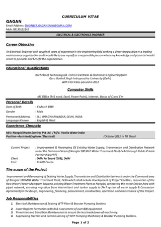 Page 1 of 2
CURRICULUM VITAE
GAGAN
Email Address:ENGINEER.GAGANSAINI@GMAIL.COM
Mob: 08130132142
ELECTRICAL & ELECTRONICS ENGINEER
Career Objective
An Electrical Engineerwith coupleof yearsof experiencein the engineering field seeking a deserving position in a leading
maintenanceorganization and Iwould liketo see myself as a responsibleperson wheremy knowledgeand potentialwould
reach to pinnacle and benefitthe organization.
Educational Qualifications
Bachelorof Technology (B. Tech) in Electrical & Electronics Engineering from
Guru Gobind Singh Indraprastha University (Delhi)
With First Class passed in 2012
Computer Skills
MS Office (MS word, Excel, Power Point), Internet, Basics of C and C++
Personal Details
Date of Birth : 6 March 1989
Gender : Male
PermanentAddress : 141, BHAGWAN NAGAR, DELHI, INDIA
LanguagesKnown : English & Hindi
Experience Chronicle
M/s:Nangloi WaterServices Pvt Ltd. / M/s: VeoliaWater India
Position–AssistantEngineer(Electrical) (October2013 to Till Date)
Current Project : Improvement & Revamping Of Existing Water Supply, Transmission and Distribution Network
underthe Command Area of Nangloi180 MLD Water TreatmentPlantDelhi through Public‐Private
Partnership (PPP)
Client : Delhi Jal Board (DJB), Delhi
Cost : Rs 658 Crores.
The scope of the Project
Improvementand Revamping of Existing WaterSupply,Transmission and Distribution Network under the Command area
of Nangloi 180 MLD Water Treatment Plant, Delhi which shall include development of Project Facilities, renovation of the
RawWater Feeder Main fromBawana,existing WaterTreatmentPlantat Nangloi, connecting the entire Service Area with
piped network, ensuring migration from intermittent and tanker supply to 24x7 system of water supply & Concession
Agreementfor the design, engineering, financing, procurement, construction, operation and maintenance of the Project.
Job Responsibilities
1. Electrical Maintenance of Existing WTP Plant & Booster Pumping Stations
2. Asset Register Formation with Risk Assessment of over 800 equipment.
3. Preventive and Condition Maintenance to ensure the less breakdown of machinery.
4. Supervising Erection and Commissioning of WTP Pumping Machinery & Booster Pumping Stations.
 