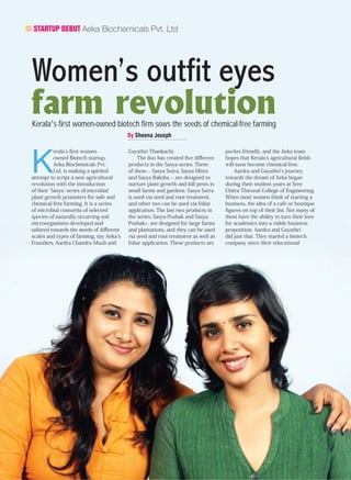STARTUP DEBUT Aeka Biochemicals Pvt. Ltd
Women’s outfit eyes
farm revolutionKerala’s first women-owned biotech firm sows the seeds of chemical-free farming
By Sheena Joseph
K
erala’s first women-
owned Biotech startup,
Aeka Biochemicals Pvt.
Ltd, is making a spirited
attempt to script a new agricultural
revolution with the introduction
of their ‘Sasya’ series of microbial
plant growth promoters for safe and
chemical-free farming. It is a series
of microbial consortia of selected
species of naturally occurring soil
microorganisms developed and
tailored towards the needs of different
scales and types of farming, say Aeka’s
Founders, Aardra Chandra Mauli and
Gayathri Thankachi.
The duo has created five different
products in the Sasya series. Three
of them -- Sasya Sutra, Sasya Mitra
and Sasya Raksha -- are designed to
nurture plant growth and kill pests in
small farms and gardens. Sasya Sutra
is used via seed and root treatment,
and other two can be used via foliar
application. The last two products in
the series, Sasya Poshak and Sasya
Poshak+, are designed for large farms
and plantations, and they can be used
via seed and root treatment as well as
foliar application. These products are
pocket-friendly, and the Aeka team
hopes that Kerala’s agricultural fields
will soon become chemical-free.
Aardra and Gayathri’s journey
towards the dream of Aeka began
during their student years at Sree
Chitra Thirunal College of Engineering.
When most women think of starting a
business, the idea of a cafe or boutique
figures on top of their list. Not many of
them have the ability to turn their love
for academics into a viable business
proposition. Aardra and Gayathri
did just that. They started a biotech
company since their educational
 
