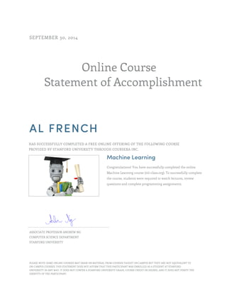 Online Course
Statement of Accomplishment
SEPTEMBER 30, 2014
AL FRENCH
HAS SUCCESSFULLY COMPLETED A FREE ONLINE OFFERING OF THE FOLLOWING COURSE
PROVIDED BY STANFORD UNIVERSITY THROUGH COURSERA INC.
Machine Learning
Congratulations! You have successfully completed the online
Machine Learning course (ml-class.org). To successfully complete
the course, students were required to watch lectures, review
questions and complete programming assignments.
ASSOCIATE PROFESSOR ANDREW NG
COMPUTER SCIENCE DEPARTMENT
STANFORD UNIVERSITY
PLEASE NOTE: SOME ONLINE COURSES MAY DRAW ON MATERIAL FROM COURSES TAUGHT ON CAMPUS BUT THEY ARE NOT EQUIVALENT TO
ON-CAMPUS COURSES. THIS STATEMENT DOES NOT AFFIRM THAT THIS PARTICIPANT WAS ENROLLED AS A STUDENT AT STANFORD
UNIVERSITY IN ANY WAY. IT DOES NOT CONFER A STANFORD UNIVERSITY GRADE, COURSE CREDIT OR DEGREE, AND IT DOES NOT VERIFY THE
IDENTITY OF THE PARTICIPANT.
 